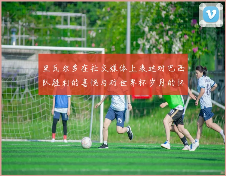 里瓦尔多在社交媒体上表达对巴西队胜利的喜悦与对世界杯岁月的怀念