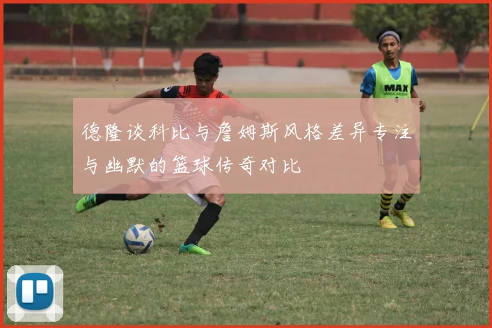 德隆谈科比与詹姆斯风格差异专注与幽默的篮球传奇对比