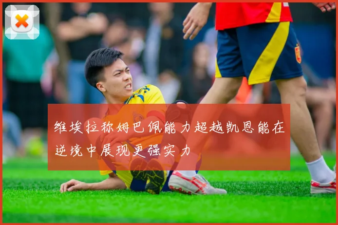 维埃拉称姆巴佩能力超越凯恩能在逆境中展现更强实力