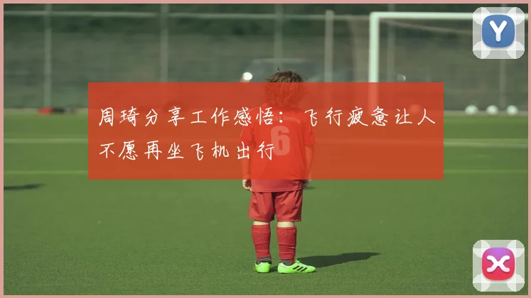周琦分享工作感悟：飞行疲惫让人不愿再坐飞机出行