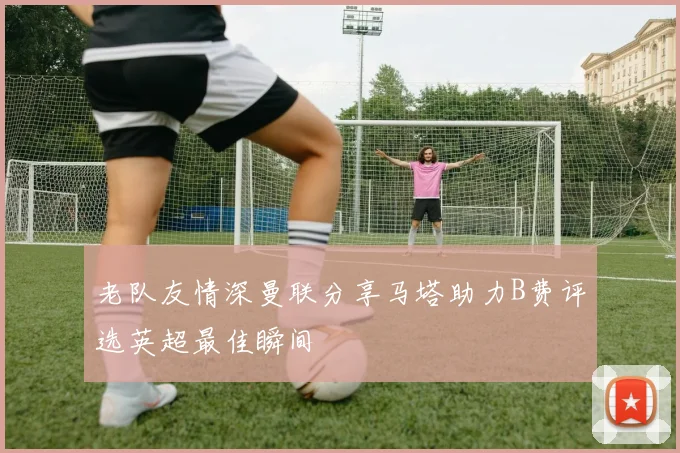 老队友情深曼联分享马塔助力B费评选英超最佳瞬间
