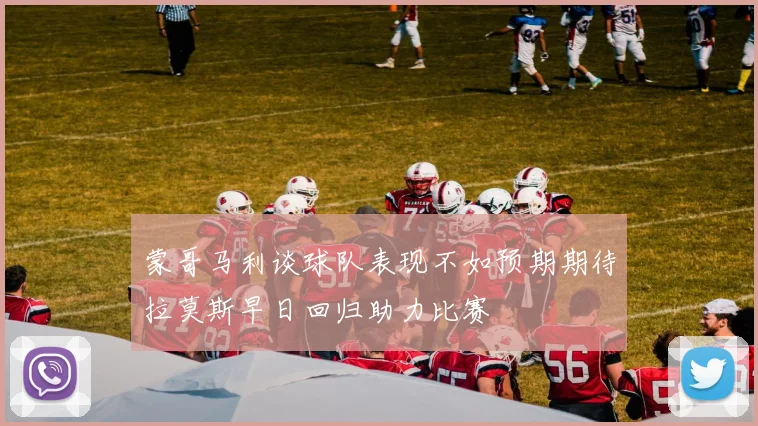 蒙哥马利谈球队表现不如预期期待拉莫斯早日回归助力比赛