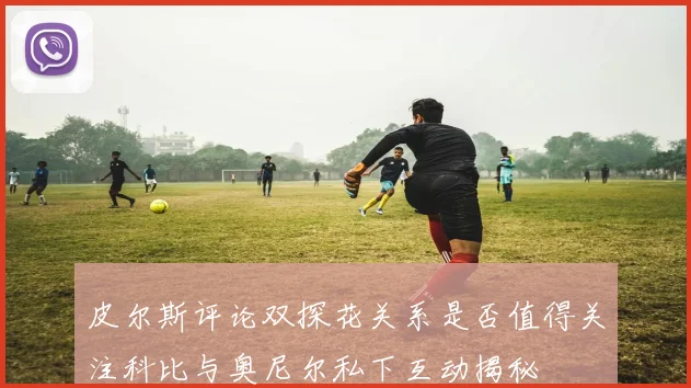 皮尔斯评论双探花关系是否值得关注科比与奥尼尔私下互动揭秘