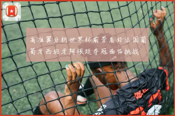 高准翼分析世界杯前景看好法国葡萄牙西班牙阿根廷夺冠面临挑战