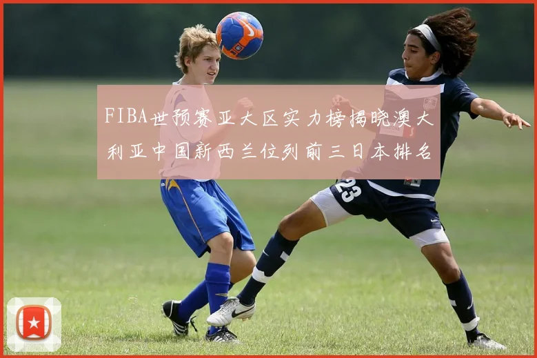 FIBA世预赛亚大区实力榜揭晓澳大利亚中国新西兰位列前三日本排名第六