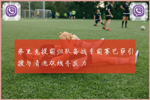 弗里克提前归队备战季前赛巴萨引援与清洗双线齐发力