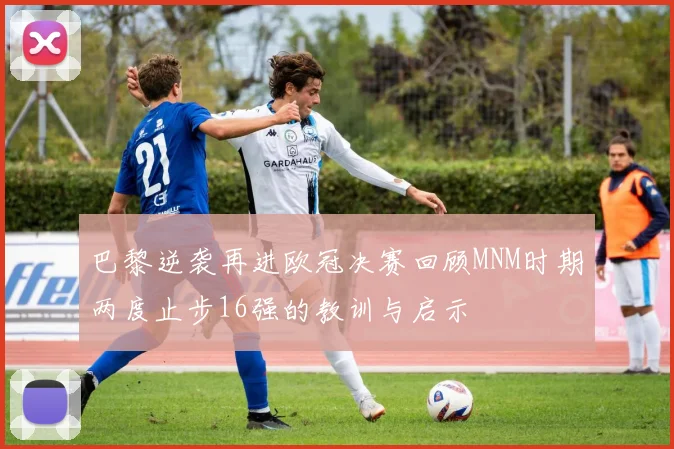 巴黎逆袭再进欧冠决赛回顾MNM时期两度止步16强的教训与启示