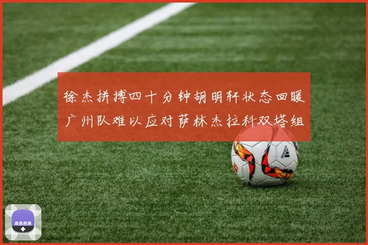 徐杰拼搏四十分钟胡明轩状态回暖广州队难以应对萨林杰拉科双塔组合