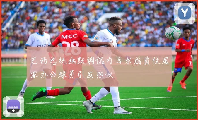 巴西总统幽默调侃内马尔成首位居家办公球员引发热议