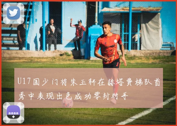 U17国少门将朱玉轩在赫塔费梯队首秀中表现出色成功零封对手