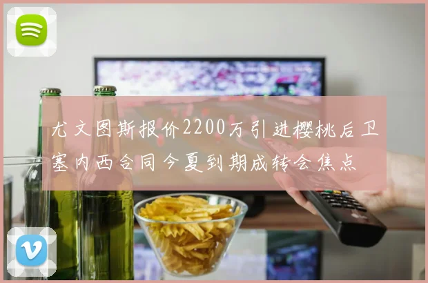 尤文图斯报价2200万引进樱桃后卫塞内西合同今夏到期成转会焦点