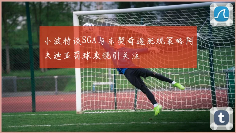小波特谈SGA与东契奇造犯规策略阿夫迪亚罚球表现引关注