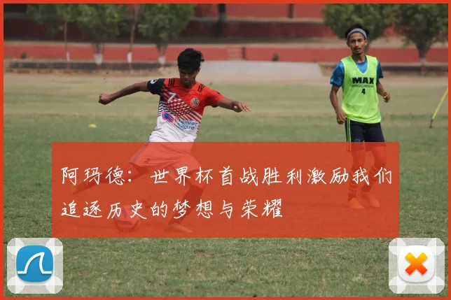 阿玛德：世界杯首战胜利激励我们追逐历史的梦想与荣耀
