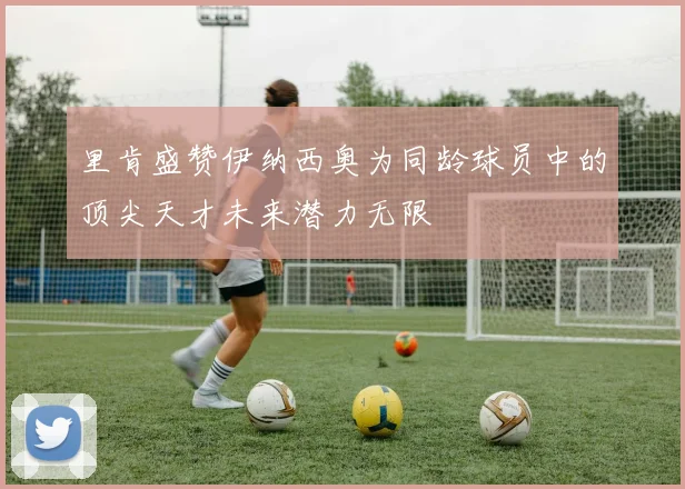 里肯盛赞伊纳西奥为同龄球员中的顶尖天才未来潜力无限