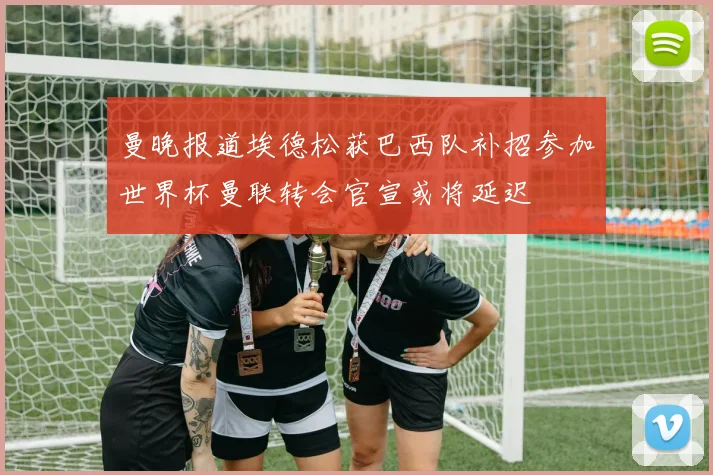 曼晚报道埃德松获巴西队补招参加世界杯曼联转会官宣或将延迟