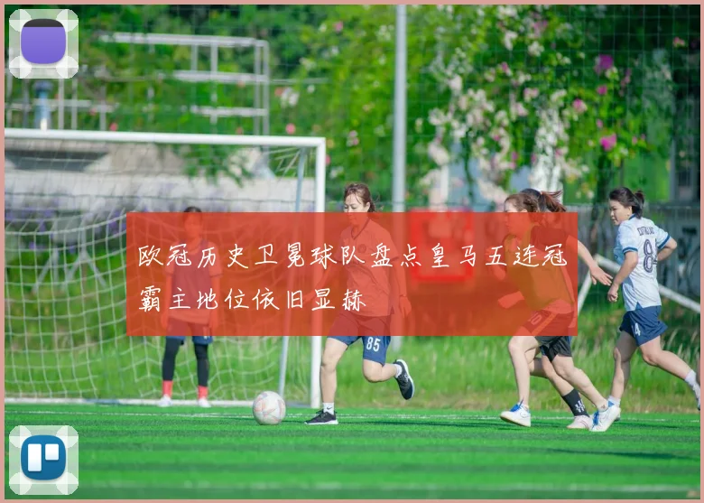 欧冠历史卫冕球队盘点皇马五连冠霸主地位依旧显赫