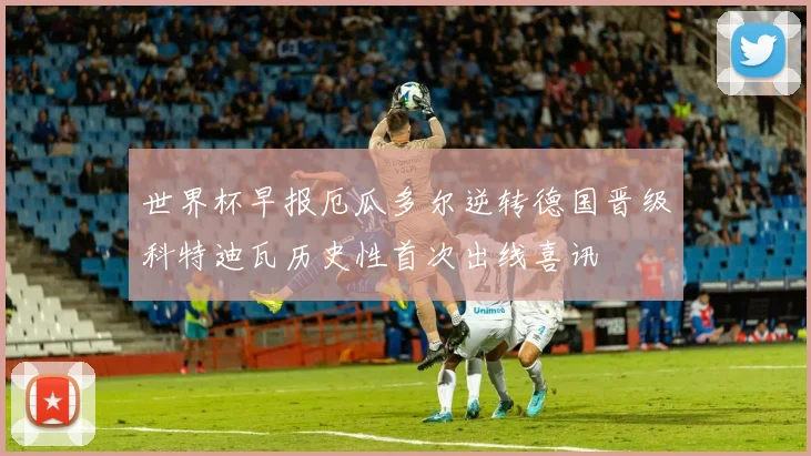 世界杯早报厄瓜多尔逆转德国晋级科特迪瓦历史性首次出线喜讯