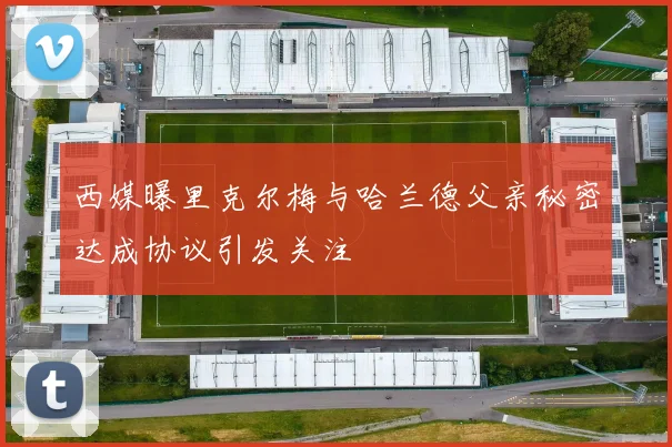 西媒曝里克尔梅与哈兰德父亲秘密达成协议引发关注