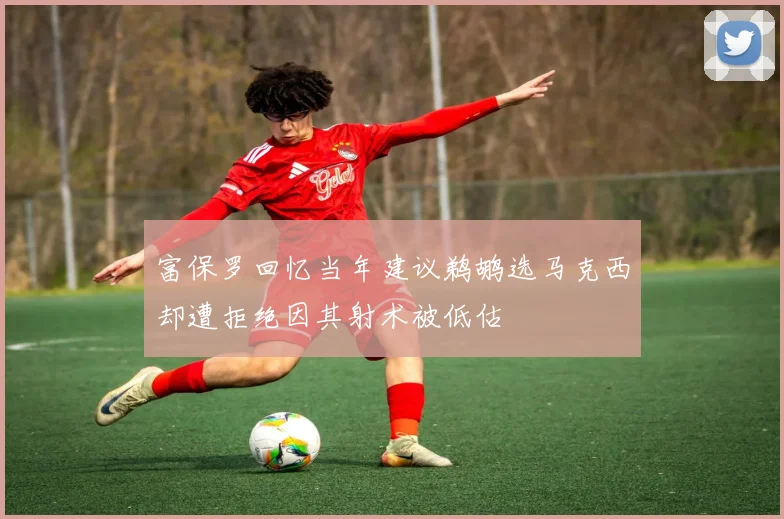 富保罗回忆当年建议鹈鹕选马克西却遭拒绝因其射术被低估