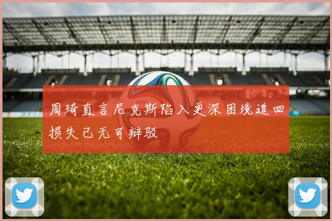 周琦直言尼克斯陷入更深困境追回损失已无可辩驳