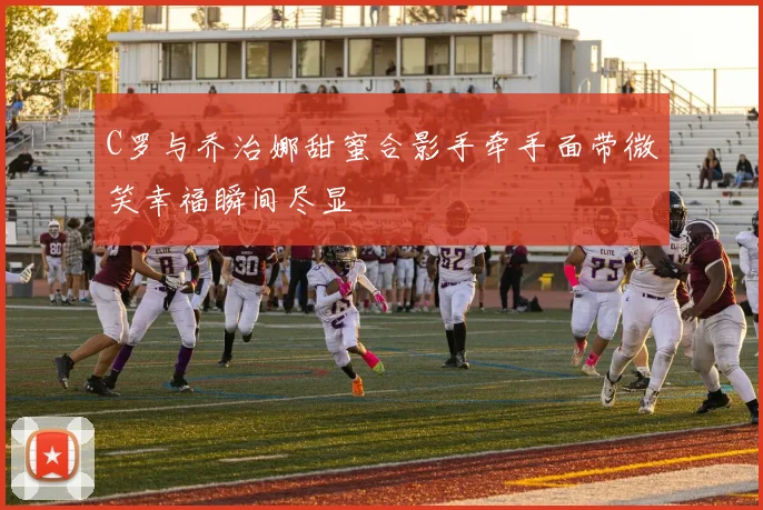 C罗与乔治娜甜蜜合影手牵手面带微笑幸福瞬间尽显