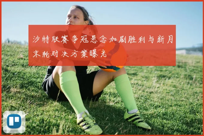 沙特联赛争冠悬念加剧胜利与新月末轮对决方案曝光