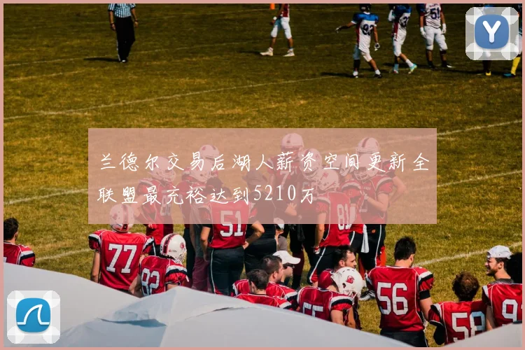 兰德尔交易后湖人薪资空间更新全联盟最充裕达到5210万