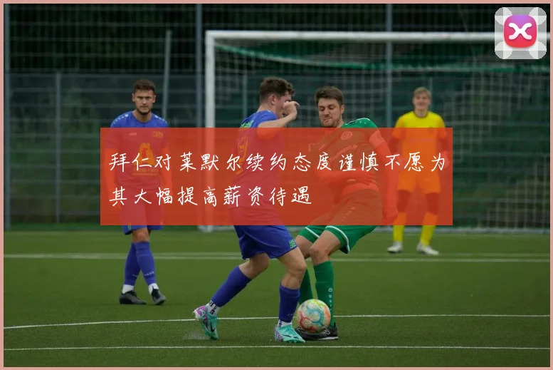 拜仁对莱默尔续约态度谨慎不愿为其大幅提高薪资待遇