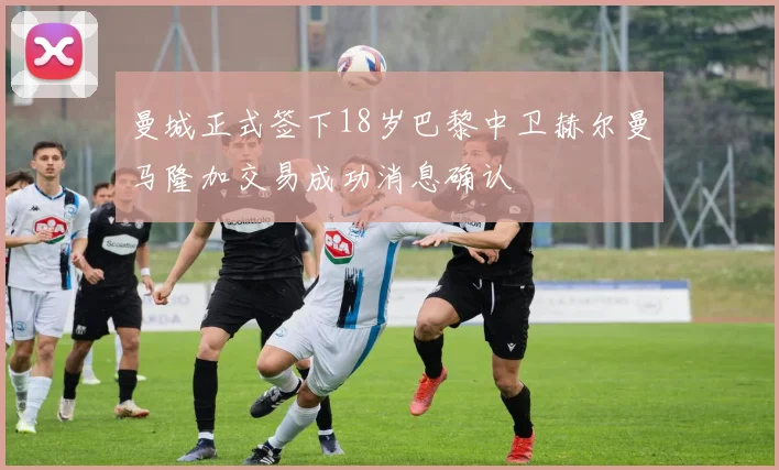曼城正式签下18岁巴黎中卫赫尔曼马隆加交易成功消息确认