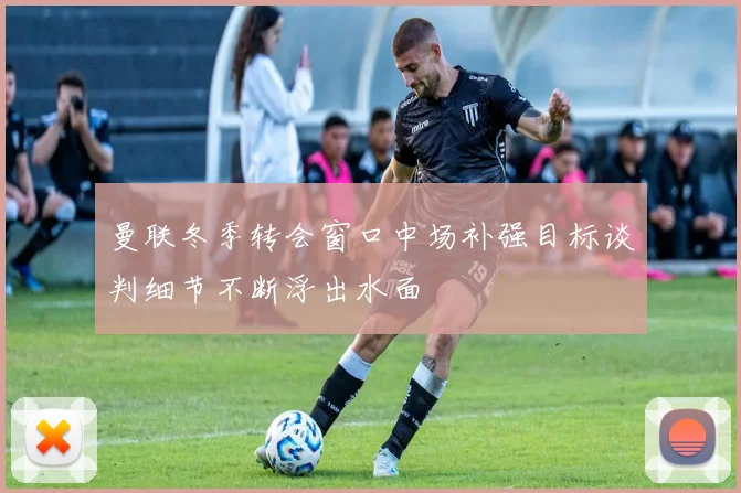 曼联冬季转会窗口中场补强目标谈判细节不断浮出水面